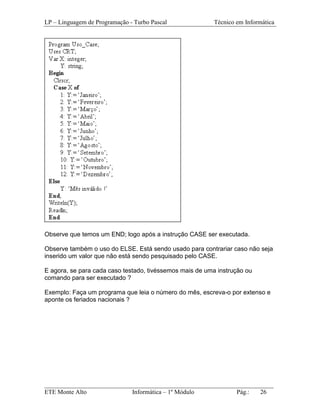 LP – Linguagem de Programação - Turbo Pascal              Técnico em Informática




Observe que temos um END; logo após a instrução CASE ser executada.

Observe também o uso do ELSE. Está sendo usado para contrariar caso não seja
inserido um valor que não está sendo pesquisado pelo CASE.

E agora, se para cada caso testado, tivéssemos mais de uma instrução ou
comando para ser executado ?

Exemplo: Faça um programa que leia o número do mês, escreva-o por extenso e
aponte os feriados nacionais ?




_________________________________________________________________________
ETE Monte Alto              Informática – 1º Módulo          Pág.:   26
 