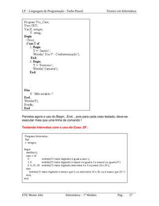 LP – Linguagem de Programação - Turbo Pascal               Técnico em Informática




Perceba agora o uso do Begin...End; , pois para cada caso testado, deve-se
executar mais que uma linha de comando !

Testando Intervalos com o uso do Case..Of :




_________________________________________________________________________
ETE Monte Alto              Informática – 1º Módulo          Pág.:   27
 