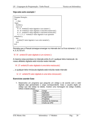 LP – Linguagem de Programação - Turbo Pascal                       Técnico em Informática

Veja este outro exemplo !




Perceba que o Pascal consegue enxergar no intervalo de 0 a 9 os números 1, 2, 3,
4, 5, 6,7,8 e 9

'0'..'9': writeln('O valor digitado é um número´);

A mesma coisa acontece no intervalo entre A e Z, qualquer letra maiúscula do
nosso alfabeto digitada está incluída neste intervalo

  'A'..'Z': writeln('O valor digitado é uma letra maiúscula');

... e qualquer letra minúscula digitada está incluída neste intervalo

    'a'..'z': writeln('O valor digitado é uma letra minúscula');

Exercícios usando Case

   1. Desenvolva um programa que pergunte um código e de acordo com o valor
      digitado seja apresentado o cargo correspondente. Caso o usuário digite um
      código que não esteja na tabela, mostrar uma mensagem de código inválido.
      Utilize a tabela abaixo:
                           Código  Cargo
                           101     Digitador
                           102     Operador
                           103     Programador
                           104     Projetista
                           105     Analista de Sistemas
                           106     Chefe de CPD




_________________________________________________________________________
ETE Monte Alto              Informática – 1º Módulo          Pág.:   28
 