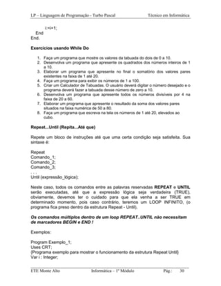 LP – Linguagem de Programação - Turbo Pascal                  Técnico em Informática

        i:=i+1;
  End
End.

Exercícios usando While Do

   1. Faça um programa que mostre os valores da tabuada do dois de 0 a 10.
   2. Desenvolva um programa que apresente os quadrados dos números inteiros de 1
      a 10.
   3. Elaborar um programa que apresente no final o somatório dos valores pares
      existentes na faixa de 1 até 20.
   4. Faça um programa para exibir os números de 1 a 100.
   5. Criar um Calculador de Tabuadas. O usuário deverá digitar o número desejado e o
      programa deverá fazer a tabuada desse número de zero a 10.
   6. Desenvolva um programa que apresente todos os números divisíveis por 4 na
      faixa de 20 a 60.
   7. Elaborar um programa que apresente o resultado da soma dos valores pares
      situados na faixa numérica de 50 a 80.
   8. Faça um programa que escreva na tela os números de 1 até 20, elevados ao
      cubo.

Repeat...Until (Repita...Até que)

Repete um bloco de instruções até que uma certa condição seja satisfeita. Sua
sintaxe é:

Repeat
Comando_1;
Comando_2;
Comando_3;
...
Until (expressão_lógica);

Neste caso, todos os comandos entre as palavras reservadas REPEAT e UNTIL
serão executadas, até que a expressão lógica seja verdadeira (TRUE),
obviamente, devemos ter o cuidado para que ela venha a ser TRUE em
determinado momento, pois caso contrário, teremos um LOOP INFINITO, (o
programa fica preso dentro da estrutura Repeat - Until).

Os comandos múltiplos dentro de um loop REPEAT..UNTIL não necessitam
de marcadores BEGIN e END !

Exemplos:

Program Exemplo_1;
Uses CRT;
{Programa exemplo para mostrar o funcionamento da estrutura Repeat Until}
Var i : Integer;
_________________________________________________________________________
ETE Monte Alto              Informática – 1º Módulo          Pág.:   30
 