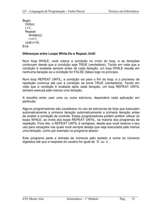 LP – Linguagem de Programação - Turbo Pascal               Técnico em Informática

Begin
 ClrScr;
 i:=1;
 Repeat
    Writeln(i);
    i:=i+1;
 Until i=10;
End.

Diferenças entre Loops While.Do e Repeat..Until

Num loop WHILE, você coloca a condição no início do loop, e as iterações
continuam desde que a condição seja TRUE (verdadeira). Tendo em vista que a
condição é avaliada sempre antes de cada iteração, um loop WHILE resulta em
nenhuma iteração se a condição for FALSE (falsa) logo no princípio.

Num loop REPEAT UNTIL, a condição vai para o fim do loop, e o processo de
repetição continua até que a condição se torne TRUE (verdadeira). Tendo em
vista que a condição é avaliada após cada iteração, um loop REPEAT UNTIL
sempre executa pelo menos uma iteração.

A escolha entre usar uma ou outra estrutura, dependerá cada aplicação em
particular.

Alguns programadores são cautelosos no uso de estruturas de loop que executam
automaticamente a primeira iteração automaticamente a primeira iteração antes
de avaliar a condição de controle. Esses programadores podem preferir utilizar os
loops WHILE, ao invés dos loops REPEAT UNTIL, na maioria dos programas de
repetição. Fora isto, o REPEAT UNTIL é vantajoso, desde que você reserve o seu
uso para situações nas quais você sempre deseje que seja executada pelo menos
uma iteração, como por exemplo no programa abaixo:

Este programa pede a entrada de números pelo teclado e soma os números
digitados até que a resposta do usuário for igual de ´S´ ou ´s´.




_________________________________________________________________________
ETE Monte Alto              Informática – 1º Módulo          Pág.:   31
 