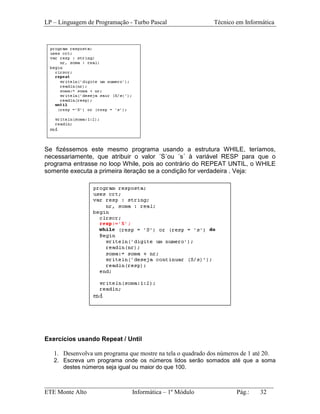 LP – Linguagem de Programação - Turbo Pascal                  Técnico em Informática




Se fizéssemos este mesmo programa usando a estrutura WHILE, teríamos,
necessariamente, que atribuir o valor ´S´ou ´s´ à variável RESP para que o
programa entrasse no loop While, pois ao contrário do REPEAT UNTIL, o WHILE
somente executa a primeira iteração se a condição for verdadeira . Veja:




Exercícios usando Repeat / Until

   1. Desenvolva um programa que mostre na tela o quadrado dos números de 1 até 20.
   2. Escreva um programa onde os números lidos serão somados até que a soma
      destes números seja igual ou maior do que 100.


_________________________________________________________________________
ETE Monte Alto              Informática – 1º Módulo          Pág.:   32
 