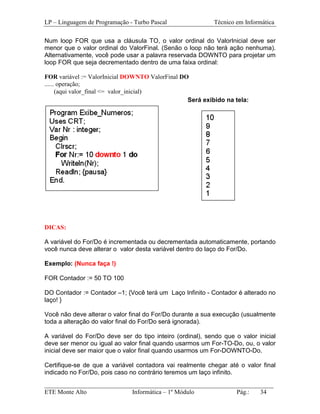 LP – Linguagem de Programação - Turbo Pascal                Técnico em Informática

Num loop FOR que usa a cláusula TO, o valor ordinal do ValorInicial deve ser
menor que o valor ordinal do ValorFinal. (Senão o loop não terá ação nenhuma).
Alternativamente, você pode usar a palavra reservada DOWNTO para projetar um
loop FOR que seja decrementado dentro de uma faixa ordinal:

FOR variável := ValorInicial DOWNTO ValorFinal DO
...... operação;
for(aqui valor_final <= valor_inicial)
                                                 Será exibido na tela:




DICAS:

A variável do For/Do é incrementada ou decrementada automaticamente, portando
você nunca deve alterar o valor desta variável dentro do laço do For/Do.

Exemplo: (Nunca faça !)

FOR Contador := 50 TO 100

DO Contador := Contador –1; {Você terá um Laço Infinito - Contador é alterado no
laço! }

Você não deve alterar o valor final do For/Do durante a sua execução (usualmente
toda a alteração do valor final do For/Do será ignorada).

A variável do For/Do deve ser do tipo inteiro (ordinal), sendo que o valor inicial
deve ser menor ou igual ao valor final quando usarmos um For-TO-Do, ou, o valor
inicial deve ser maior que o valor final quando usarmos um For-DOWNTO-Do.

Certifique-se de que a variável contadora vai realmente chegar até o valor final
indicado no For/Do, pois caso no contrário teremos um laço infinito.
_________________________________________________________________________
ETE Monte Alto              Informática – 1º Módulo          Pág.:   34
 