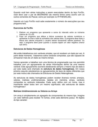 LP – Linguagem de Programação - Turbo Pascal                    Técnico em Informática

Quando você tem várias instruções a serem executadas dentro do laço For/Do,
você deve usar o par de BEGIN/END (da mesma forma como ocorre com os
outros comandos do Pascal, como por exemplo no IF/THEN/ELSE).

Usando um Laço For/Do você sabe exatamente o número de execuções que seu
programa fará.

Exercícios de For/Do

   1. Elabore um programa que apresente a soma do intervalo entre os números
      inteiros de 15 a 30.
   2. Faça um programa que efetue a leitura sucessiva de valores numéricos e
      apresente no final o total do somatório dos valores lidos. O programa deve fazer a
      leitura dos valores enquanto o usuário estiver fornecendo valores positivos. Ou
      seja, o programa deve parar quando o usuário digitar um valor negativo (menor
      que zero).

Estruturas de Dados Homogêneas

Até então trabalhamos com variáveis simples, que só recebem um dado por vez. A
partir deste momento, trataremos sobre variáveis compostas, que são capazes de
armazenar mais de um dado ao mesmo tempo.

Vamos aprender a trabalhar com uma técnica de programação que nos permitirá
trabalhar com um agrupamento de várias informações dentro de uma mesma
variável. Este agrupamento ocorrerá obedecendo sempre o mesmo tipo de dado e
por esta razão será chamado de estrutura de dados homogêneas. Em nosso
próximo assunto estudaremos os agrupamentos de tipos de dados diferentes que
por este motivo são chamados de Estruturas de Dados Heterogêneas.

As estruturas de dados homogêneas podem receber diversos nomes: arranjos,
vetores, matrizes unidimensionais, tabelas em memória, arrays, variáveis
compostas ou variáveis indexadas. Cada autor define com um nome, mas é
importante saber todos tem um mesmo significado: são estruturas de dados
homogêneas !

Matrizes Unidimensionais ou Vetores ou Arrays

Um array é simplesmente um agregado de componentes do mesmo tipo. Imagine
um vetor definido para receber 10 nomes, onde cada elemento possui 40 dígitos
do tipo caracter:




_________________________________________________________________________
ETE Monte Alto              Informática – 1º Módulo          Pág.:   35
 