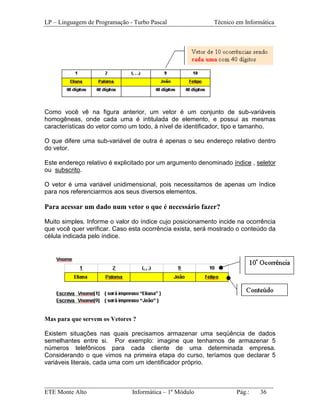 LP – Linguagem de Programação - Turbo Pascal               Técnico em Informática




Como você vê na figura anterior, um vetor é um conjunto de sub-variáveis
homogêneas, onde cada uma é intitulada de elemento, e possui as mesmas
características do vetor como um todo, à nível de identificador, tipo e tamanho.

O que difere uma sub-variável de outra é apenas o seu endereço relativo dentro
do vetor.

Este endereço relativo é explicitado por um argumento denominado índice , seletor
ou subscrito.

O vetor é uma variável unidimensional, pois necessitamos de apenas um índice
para nos referenciarmos aos seus diversos elementos.

Para acessar um dado num vetor o que é necessário fazer?

Muito simples. Informe o valor do índice cujo posicionamento incide na ocorrência
que você quer verificar. Caso esta ocorrência exista, será mostrado o conteúdo da
célula indicada pelo índice.




Mas para que servem os Vetores ?

Existem situações nas quais precisamos armazenar uma seqüência de dados
semelhantes entre si. Por exemplo: imagine que tenhamos de armazenar 5
números telefônicos para cada cliente de uma determinada empresa.
Considerando o que vimos na primeira etapa do curso, teríamos que declarar 5
variáveis literais, cada uma com um identificador próprio.


_________________________________________________________________________
ETE Monte Alto              Informática – 1º Módulo          Pág.:   36
 