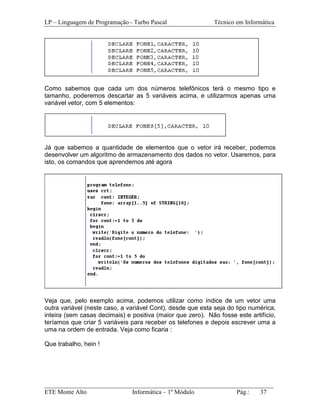 LP – Linguagem de Programação - Turbo Pascal                Técnico em Informática




Como sabemos que cada um dos números telefônicos terá o mesmo tipo e
tamanho, poderemos descartar as 5 variáveis acima, e utilizarmos apenas uma
variável vetor, com 5 elementos:




Já que sabemos a quantidade de elementos que o vetor irá receber, podemos
desenvolver um algoritmo de armazenamento dos dados no vetor. Usaremos, para
isto, os comandos que aprendemos até agora




Veja que, pelo exemplo acima, podemos utilizar como índice de um vetor uma
outra variável (neste caso, a variável Cont), desde que esta seja do tipo numérica,
inteira (sem casas decimais) e positiva (maior que zero). Não fosse este artifício,
teríamos que criar 5 variáveis para receber os telefones e depois escrever uma a
uma na ordem de entrada. Veja como ficaria :

Que trabalho, hein !




_________________________________________________________________________
ETE Monte Alto              Informática – 1º Módulo          Pág.:   37
 