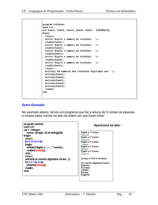 LP – Linguagem de Programação - Turbo Pascal            Técnico em Informática




Outro Exemplo:

No exemplo abaixo, temos um programa que faz a leitura de 5 nomes de pessoas
e mostra estes nomes na tela na ordem em que foram lidos:


                                                Aparecerá na tela :




_________________________________________________________________________
ETE Monte Alto              Informática – 1º Módulo          Pág.:   38
 