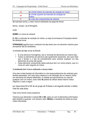 LP – Linguagem de Programação - Turbo Pascal                 Técnico em Informática


          ni       é o limite inferior do intervalo de variação do índice
                   é o limite superior do intervalo de variação do
       nf
                   índice
       T           é o tipo dos componentes da variável
No exemplo acima, o vetor nome é declarado da seguinte forma:

Nome : array[1..5] of String[20]

onde:

NOME é o nome da variável

[1..5] é o intervalo de variação do índice, ou seja irá armazenar 5 locações dentro
da variável nome

STRING[20] significa que a variável é do tipo texto com um tamanho máximo para
armazenar até 20 caracteres.

A estrutura do tipo Array no Pascal:

        É uma estrutura homogênea, isto é, formada de elementos do mesmo tipo;
        Todos os elementos da estrutura são igualmente acessíveis, isto quer dizer
        que o tempo e o tipo de procedimento para acessar qualquer um dos
        elementos do array são iguais;
        Cada elemento componente desta estrutura tem um nome próprio, que é o
        nome do vetor seguido do índice.

Trabalhando dois Vetores utilizando o mesmo índice

Uma das muitas facetas da informática é a de reaproveitamento de variáveis para
tarefas separadas. Um caso típico desses é o de utilização de um mesmo índice
em estruturas de vetores diferentes. A medida que percorremos um vetor A
qualquer com um índice, outro vetor B poderá se utilizar deste mesmo índice.
Vejamos o caso a seguir.

Ler duas notas N1 e N2 de um grupo de 5 alunos e em seguida calcular a média
final de cada aluno.

Veja como ficaria nosso programa:

Teremos que alimentar 2 vetores N1 e N2, cada um com 5 elementos (informados
pelo teclado) e guardar, num terceiro vetor (Media) o resultado da média as duas
notas informadas.



_________________________________________________________________________
ETE Monte Alto              Informática – 1º Módulo          Pág.:   40
 