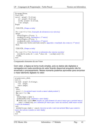 LP – Linguagem de Programação - Turbo Pascal           Técnico em Informática




Comparando elementos de um Vetor

Com vetor, a lógica se torna muito simples, pois os dados são digitados e
carregados em cada ocorrência do vetor ficando disponível enquanto não for
encerrado o processamento. Nesse momento podemos aproveitar para encontrar
o maior elemento digitado no vetor:




_________________________________________________________________________
ETE Monte Alto              Informática – 1º Módulo          Pág.:   41
 