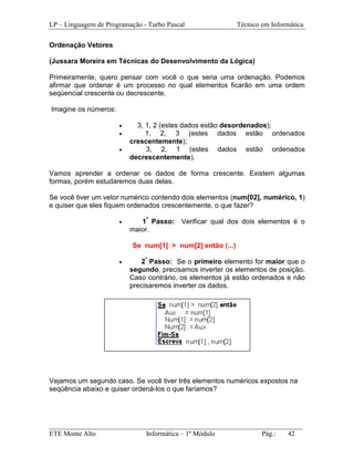 LP – Linguagem de Programação - Turbo Pascal                Técnico em Informática

Ordenação Vetores

(Jussara Moreira em Técnicas do Desenvolvimento da Lógica)

Primeiramente, quero pensar com você o que seria uma ordenação. Podemos
afirmar que ordenar é um processo no qual elementos ficarão em uma ordem
seqüencial crescente ou decrescente.

Imagine os números:

                      •     3, 1, 2 (estes dados estão desordenados);
                      •        1, 2, 3 (estes dados estão ordenados
                          crescentemente);
                      •        3, 2, 1 (estes dados estão ordenados
                          decrescentemente).

Vamos aprender a ordenar os dados de forma crescente. Existem algumas
formas, porém estudaremos duas delas.

Se você tiver um vetor numérico contendo dois elementos (num[02], numérico, 1)
e quiser que eles fiquem ordenados crescentemente, o que fazer?

                      •      1º Passo:    Verificar qual dos dois elementos é o
                          maior.

                           Se num[1] > num[2] então (...)

                      •      2º Passo: Se o primeiro elemento for maior que o
                          segundo, precisamos inverter os elementos de posição.
                          Caso contrário, os elementos já estão ordenados e não
                          precisaremos inverter os dados.




Vejamos um segundo caso. Se você tiver três elementos numéricos expostos na
seqüência abaixo e quiser ordená-los o que faríamos?




_________________________________________________________________________
ETE Monte Alto              Informática – 1º Módulo          Pág.:   42
 