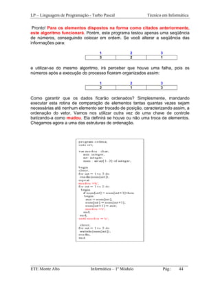 LP – Linguagem de Programação - Turbo Pascal             Técnico em Informática

 Pronto! Para os elementos dispostos na forma como citados anteriormente,
este algoritmo funcionará. Porém, este programa testou apenas uma seqüência
de números, conseguindo colocar em ordem. Se você alterar a seqüência das
informações para:

                                    1            2              3
                                    3            2              1


e utilizar-se do mesmo algoritmo, irá perceber que houve uma falha, pois os
números após a execução do processo ficaram organizados assim:

                                    1            2              3
                                    2            1              3


Como garantir que os dados ficarão ordenados? Simplesmente, mandando
executar esta rotina de comparação de elementos tantas quantas vezes sejam
necessárias até nenhum elemento ser trocado de posição, caracterizando assim, a
ordenação do vetor. Vamos nos utilizar outra vez de uma chave de controle
batizando-a como mudou. Ela definirá se houve ou não uma troca de elementos.
Chegamos agora a uma das estruturas de ordenação.




_________________________________________________________________________
ETE Monte Alto              Informática – 1º Módulo          Pág.:   44
 