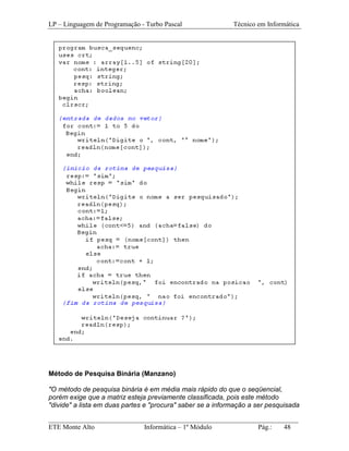 LP – Linguagem de Programação - Turbo Pascal                Técnico em Informática




Método de Pesquisa Binária (Manzano)

"O método de pesquisa binária é em média mais rápido do que o seqüencial,
porém exige que a matriz esteja previamente classificada, pois este método
"divide" a lista em duas partes e "procura" saber se a informação a ser pesquisada

_________________________________________________________________________
ETE Monte Alto              Informática – 1º Módulo          Pág.:   48
 
