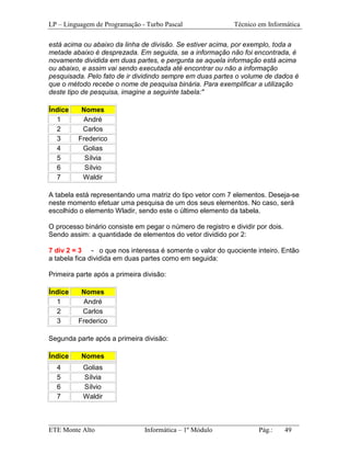 LP – Linguagem de Programação - Turbo Pascal                Técnico em Informática

está acima ou abaixo da linha de divisão. Se estiver acima, por exemplo, toda a
metade abaixo é desprezada. Em seguida, se a informação não foi encontrada, é
novamente dividida em duas partes, e pergunta se aquela informação está acima
ou abaixo, e assim vai sendo executada até encontrar ou não a informação
pesquisada. Pelo fato de ir dividindo sempre em duas partes o volume de dados é
que o método recebe o nome de pesquisa binária. Para exemplificar a utilização
deste tipo de pesquisa, imagine a seguinte tabela:"

Índice    Nomes
  1       André
  2       Carlos
  3      Frederico
  4       Golias
  5        Sílvia
  6        Sílvio
  7       Waldir

A tabela está representando uma matriz do tipo vetor com 7 elementos. Deseja-se
neste momento efetuar uma pesquisa de um dos seus elementos. No caso, será
escolhido o elemento Wladir, sendo este o último elemento da tabela.

O processo binário consiste em pegar o número de registro e dividir por dois.
Sendo assim: a quantidade de elementos do vetor dividido por 2:

7 div 2 = 3 - o que nos interessa é somente o valor do quociente inteiro. Então
a tabela fica dividida em duas partes como em seguida:

Primeira parte após a primeira divisão:

Índice    Nomes
  1       André
  2       Carlos
  3      Frederico

Segunda parte após a primeira divisão:

Índice    Nomes
  4        Golias
  5        Sílvia
  6        Sílvio
  7        Waldir


_________________________________________________________________________
ETE Monte Alto              Informática – 1º Módulo          Pág.:   49
 