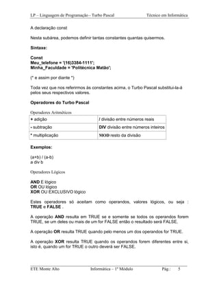 LP – Linguagem de Programação - Turbo Pascal                Técnico em Informática

A declaração const

Nesta subárea, podemos definir tantas constantes quantas quisermos.

Sintaxe:

Const
Meu_telefone = '(16)3384-1111';
Minha_Faculdade = 'Politécnica Matão';

(* e assim por diante *)

Toda vez que nos referirmos às constantes acima, o Turbo Pascal substitui-la-á
pelos seus respectivos valores.

Operadores do Turbo Pascal

Operadores Aritméticos
+ adição                           / divisão entre números reais
- subtração                        DIV divisão entre números inteiros
* multiplicação                    MOD resto da divisão

Exemplos:

(a+b) / (a-b)
a div b

Operadores Lógicos

AND E lógico
OR OU lógico
XOR OU EXCLUSIVO lógico

Estes operadores só aceitam como operandos, valores lógicos, ou seja :
TRUE e FALSE .

A operação AND resulta em TRUE se e somente se todos os operandos forem
TRUE, se um deles ou mais de um for FALSE então o resultado será FALSE.

A operação OR resulta TRUE quando pelo menos um dos operandos for TRUE.

A operação XOR resulta TRUE quando os operandos forem diferentes entre si,
isto é, quando um for TRUE o outro deverá ser FALSE.



_________________________________________________________________________
ETE Monte Alto              Informática – 1º Módulo          Pág.:   5
 