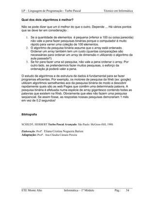 LP – Linguagem de Programação - Turbo Pascal                 Técnico em Informática

Qual dos dois algoritmos é melhor?

Não se pode dizer que um é melhor do que o outro. Depende ... Há vários pontos
que se deve ter em consideração :

   1. Se a quantidade de elementos é pequena (inferior a 100 ou coisa parecida)
      não vale a pena fazer pesquisas binárias porque o computador é muito
      rápido para varrer uma coleção de 100 elementos.
   2. O algoritmo de pesquisa binária assume que o array está ordenado.
      Ordenar um array também tem um custo (quantas comparações são
      necessárias para ordenar um array de dimensão n utilizando o algoritmo da
      aula passada?)
   3. Se for para fazer uma só pesquisa, não vale a pena ordenar o array. Por
      outro lado, se pretendermos fazer muitos pesquisas, o esforço da
      ordenação já poderá valer a pena.

O estudo de algoritmos e de estrutura de dados é fundamental para se fazer
programas eficientes. Por exemplo, os motores de pesquisa da Web (ex: google)
utilizam algoritmos semelhantes aos da pesquisa binária de modo a descobrir
rapidamente quais são as web Pages que contêm uma determinada palavra. A
pesquisa binária é efetuada numa espécie de array gigantesco contendo todas as
palavras que existem na Web. Obviamente que eles não fazem uma pesquisa
seqüencial. Se assim fosse, as respostas nossas pesquisas demorariam 1 mês
em vez de 0.2 segundos!



Bibliografia


SCHILDT, HERBERT Turbo Pascal Avançado. São Paulo: McGraw-Hill, 1988.

Elaboração: Profª. Eliana Cristina Nogueira Barion
Adaptação: Profª. Ana Cláudia Câmara Pereira




_________________________________________________________________________
ETE Monte Alto              Informática – 1º Módulo          Pág.:   54
 