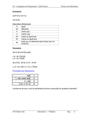 LP – Linguagem de Programação - Turbo Pascal             Técnico em Informática

Exemplos:

(a=b*2) or (x<>y)

not (a=b)

Operadores Relacionais
    =     igual
   <>     diferente
    >     maior que
    <     menor que
   >=     maior ou igual que
   <=     menor ou igual que
          testa se um elemento está incluso em um
   IN
          conjunto

Exemplos

Se A=30 e B=50 então

( A = B ) FALSE
( A < B ) TRUE

Se A=50 , B=35, C='A' , D='B'

( ( A < B ) OR ( C < D ) ) TRUE

Prioridade dos Operadores:

                    not   1
  *, /, div, mod, and     2
              +, -, or    3
       =,<>, <, <=, >     4

Lembre-se de que o uso de parêntese prioriza a execução de qualquer operador!




_________________________________________________________________________
ETE Monte Alto              Informática – 1º Módulo          Pág.:   6
 