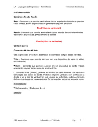 LP – Linguagem de Programação - Turbo Pascal                Técnico em Informática

Entrada de dados

Comandos Read e Readln

Read - Comando que permite a entrada de dados através de dispositivos que não
são o teclado. Esses dispositivos são geralmente arquivos em disco.

                           Read(<lista de variáveis>)

Readln -Comando que permite a entrada de dados através de variáveis oriundas
de diversos dispositivos, principalmente o teclado.


                          Readln(<lista de variáveis>)

Saída de dados

Comandos Write e Writeln

São as principais procedures destinadas a exibir todos os tipos dados no vídeo.

Write - Comando que permite escrever em um dispositivo de saída (o vídeo,
normalmente).

Writeln - Comando que permite escrever em um dispositivo de saída (vídeo),
avançando o cursor para o início da próxima linha.

O comando Write (Writeln), permite ao usuário um certo controle com relação à
formatação dos dados de saída. Podemos imprimir variáveis com justificação à
direita e se o tipo da variável for real, double ou extended, podemos também
definir a quantidade de casas decimais. As formatações seguem a seguinte forma:

Primeira forma:

Write(parâmetro_1,Parâmetro_2, ...);

Exemplo:




_________________________________________________________________________
ETE Monte Alto              Informática – 1º Módulo          Pág.:   7
 