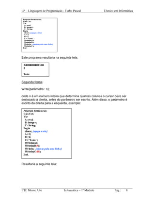 LP – Linguagem de Programação - Turbo Pascal                Técnico em Informática




Este programa resultaria na seguinte tela:




Segunda forma:

Write(parâmetro : n);

onde n é um número inteiro que determina quantas colunas o cursor deve ser
deslocado à direita, antes do parâmetro ser escrito. Além disso, o parâmetro é
escrito da direita para a esquerda, exemplo:




Resultaria a seguinte tela:




_________________________________________________________________________
ETE Monte Alto              Informática – 1º Módulo          Pág.:   8
 