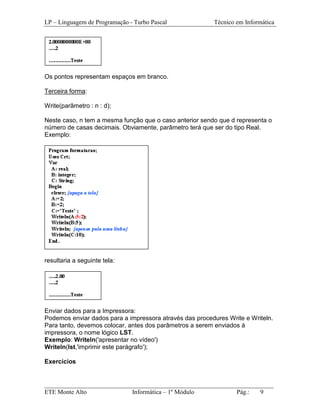 LP – Linguagem de Programação - Turbo Pascal             Técnico em Informática




Os pontos representam espaços em branco.

Terceira forma:

Write(parâmetro : n : d);

Neste caso, n tem a mesma função que o caso anterior sendo que d representa o
número de casas decimais. Obviamente, parâmetro terá que ser do tipo Real.
Exemplo:




resultaria a seguinte tela:




Enviar dados para a Impressora:
Podemos enviar dados para a impressora através das procedures Write e Writeln.
Para tanto, devemos colocar, antes dos parâmetros a serem enviados à
impressora, o nome lógico LST.
Exemplo: Writeln('apresentar no vídeo')
Writeln(lst,'imprimir este parágrafo');

Exercícios


_________________________________________________________________________
ETE Monte Alto              Informática – 1º Módulo          Pág.:   9
 