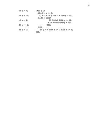 50
a) y = 7; CASE y OF
-10..0 : x := 5;
b) y = -7; 2, 4 : x := y div 2 + Sqr(y - 1);
5..10 : BEGIN
c) y = 2; IF Odd(y) THEN y := 12;
x := Round(Sqrt(y + 5))
d) y = -2; END;
ELSE
e) y = 20 IF y  4 THEN x := 0 ELSE x := 1;
END;
 