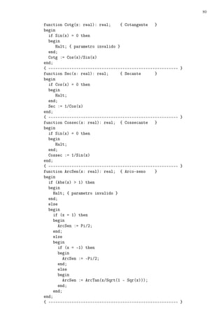 80
function Cotg(x: real): real; { Cotangente }
begin
if Sin(x) = 0 then
begin
Halt; { parametro invalido }
end;
Cotg := Cos(x)/Sin(x)
end;
{ -------------------------------------------------------- }
function Sec(x: real): real; { Secante }
begin
if Cos(x) = 0 then
begin
Halt;
end;
Sec := 1/Cos(x)
end;
{ -------------------------------------------------------- }
function Cossec(x: real): real; { Cossecante }
begin
if Sin(x) = 0 then
begin
Halt;
end;
Cossec := 1/Sin(x)
end;
{ -------------------------------------------------------- }
function ArcSen(x: real): real; { Arco-seno }
begin
if (Abs(x)  1) then
begin
Halt; { parametro invalido }
end;
else
begin
if (x = 1) then
begin
ArcSen := Pi/2;
end;
else
begin
if (x = -1) then
begin
ArcSen := -Pi/2;
end;
else
begin
ArcSen := ArcTan(x/Sqrt(1 - Sqr(x)));
end;
end;
end;
{ -------------------------------------------------------- }
 