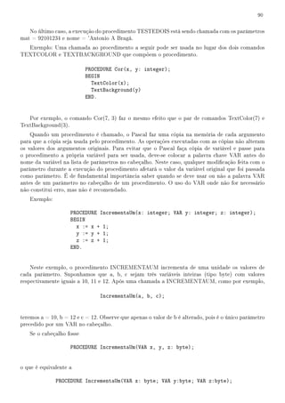 90
No último caso, a execução do procedimento TESTEDOIS está sendo chamada com os parâmetros
mat = 92101234 e nome = 'Antonio A Bragá.
Exemplo: Uma chamada ao procedimento a seguir pode ser usada no lugar dos dois comandos
TEXTCOLOR e TEXTBACKGROUND que compõem o procedimento.
PROCEDURE Cor(x, y: integer);
BEGIN
TextColor(x);
TextBackground(y)
END.
Por exemplo, o comando Cor(7, 3) faz o mesmo efeito que o par de comandos TextColor(7) e
TextBackground(3).
Quando um procedimento é chamado, o Pascal faz uma cópia na memória de cada argumento
para que a cópia seja usada pelo procedimento. As operações executadas com as cópias não alteram
os valores dos argumentos originais. Para evitar que o Pascal faça cópia de variável e passe para
o procedimento a própria variável para ser usada, deve-se colocar a palavra chave VAR antes do
nome da variável na lista de parâmetros no cabeçalho. Neste caso, qualquer modicação feita com o
parâmetro durante a execução do procedimento afetará o valor da variável original que foi passada
como parâmetro. É de fundamental importância saber quando se deve usar ou não a palavra VAR
antes de um parâmetro no cabeçalho de um procedimento. O uso do VAR onde não for necessário
não constitui erro, mas não é recomendado.
Exemplo:
PROCEDURE IncrementaUm(x: integer; VAR y: integer; z: integer);
BEGIN
x := x + 1;
y := y + 1;
z := z + 1;
END.
Neste exemplo, o procedimento INCREMENTAUM incrementa de uma unidade os valores de
cada parâmetro. Suponhamos que a, b, c sejam três variáveis inteiras (tipo byte) com valores
respectivamente iguais a 10, 11 e 12. Após uma chamada a INCREMENTAUM, como por exemplo,
IncrementaUm(a, b, c);
teremos a = 10, b = 12 e c = 12. Observe que apenas o valor de b é alterado, pois é o único parâmetro
precedido por um VAR no cabeçalho.
Se o cabeçalho fosse
PROCEDURE IncrementaUm(VAR x, y, z: byte);
o que é equivalente a
PROCEDURE IncrementaUm(VAR x: byte; VAR y:byte; VAR z:byte);
 