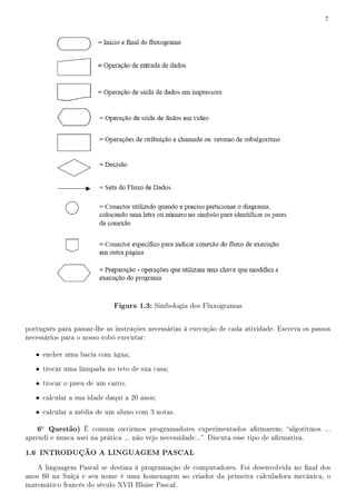 7




                             Figura 1.3: Simbologia dos Fluxogramas

português para passar-lhe as instruções necessárias à execução de cada atividade. Escreva os passos
necessários para o nosso robô executar:

   • encher uma bacia com água;

   • trocar uma lâmpada no teto de sua casa;

   • trocar o pneu de um carro;

   • calcular a sua idade daqui a 20 anos;

   • calcular a média de um aluno com 3 notas.

   6a Questão) É comum ouvirmos programadores experimentados armarem: algoritmos ...
aprendi e nunca usei na prática ... não vejo necessidade.... Discuta esse tipo de armativa.

1.6 INTRODUÇÃO A LINGUAGEM PASCAL
   A linguagem Pascal se destina à programação de computadores. Foi desenvolvida no nal dos
anos 60 na Suíça e seu nome é uma homenagem ao criador da primeira calculadora mecânica, o
matemático francês do século XVII Blaise Pascal.
 