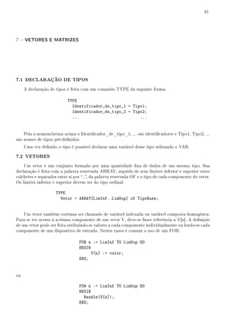 97




7 − VETORES E MATRIZES




7.1 DECLARAÇÃO DE TIPOS
     A declaração de tipos é feita com um comando TYPE da seguinte forma:

                           TYPE
                             Identificador_de_tipo_1 = Tipo1;
                             Identificador_de_tipo_2 = Tipo2;
                             ...                          ...


    Pela a nomenclatura acima o Identicador_de_tipo_1, ... são identicadores e Tipo1, Tipo2, ...
são nomes de tipos pré-denidos.
     Uma vez denido o tipo é possível declarar uma variável desse tipo utlizando o VAR.

7.2 VETORES
    Um vetor é um conjunto formado por uma quantidade xa de dados de um mesmo tipo. Sua
declaração é feita com a palavra reservada ARRAY, seguida de seus limites inferior e superior entre
colchetes e separados entre si por .., da palavra reservada OF e o tipo de cada componente do vetor.
Os limites inferior e superior devem ser do tipo ordinal.

                     TYPE
                       Vetor = ARRAY[LimInf..LimSup] of TipoBase;


    Um vetor também costuma ser chamado de variável indexada ou variável composta homogênea.
Para se ter acesso à n-ésima componente de um vetor V, deve-se fazer referência a V[n]. A denição
de um vetor pode ser feita atribuindo-se valores a cada componente individualmente ou lendo-se cada
componente de um dispositivo de entrada. Nestes casos é comum o uso de um FOR:

                                 FOR n := LimInf TO LimSup DO
                                 BEGIN
                                       V[n] := valor;
                                 END;


ou

                                 FOR n := LimInf TO LimSup DO
                                 BEGIN
                                   Readln(V[n]);
                                 END;
 