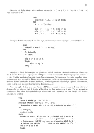 98


    Exemplo: As declarações a seguir denem os vetores i = (1, 0, 0), j = (0, 1, 0) e k = (0, 0, 1), a
base canônica do R3 .

                                 TYPE
                                   VetorDoR3 = ARRAY[1..3] OF       real;
                                 VAR
                                   i, j, k: VetorDoR3;
                                   ...
                                   i[1] := 1; i[2] := 0; i[3]       := 0;
                                   j[1] := 0; j[2] := 1; j[3]       := 0;
                                   k[1] := 0; k[2] := 0; k[3]       := 1;


   Exemplo: Denir um vetor V do R10 , cuja n-ésima componente seja igual ao quadrado de n.

                    TYPE
                      Vetor10 = ARRAY [1..10] OF real;
                    VAR
                      V: Vetor10;
                      n: byte;
                      ...
                      for n := 1 to 10 do
                      begin
                            V[n] := Sqr(n);
                      end;


    Exemplo: A única desvantagem dos vetores do Pascal, é que seu tamanho (dimensão) precisa ser
xado na sua declaração e o programa NÃO pode alterar esse tamanho. Para um programa manusear
vetores de diferentes tamanhos, um truque bastante comum é se declarar o tipo vetor usando o maior
tamanho que será necessário. Desse modo o programa poderá trabalhar com vetores de tamanhos
menores do que o tamanho máximo declarado, bastando para isso desperdiçar algumas coordenadas,
o que corresponde a desperdiçar memória do computador.
    Neste exemplo, deniremos uma função VMAX que calcula o maior elemento de um vetor real
de tamanho no máximo 100. A função VMax deve ter dois parâmetros: o vetor V e seu respectivo
tamanho n. Se o leitor cou pensando que íamos dizer que a denição de uma função VMIN seria
análoga, ele acertou.

              TYPE
                Vetor = ARRAY [1..100] OF real;
              FUNCTION VMax(V: Vetor; n: byte): real;
              (* Determina o maior dos n primeiros elementos do vetor V *)
              VAR
                i: integer;
                maximo: real;
              BEGIN
                maximo := V[1]; (* Chutamos inicialmente que o maior *)
                                (* elemento de V é o primeiro.       *)
                (* Comparamos, MAXIMO com todos os elementos V[i] de V. *)
                (* Sempre que MAXIMO  V[i], redefinimos MAXIMO := V[i] *)
                for i := 1 to n do
                begin
 