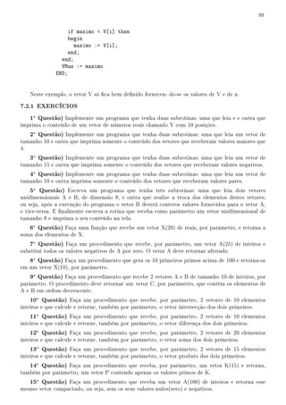 99


                   if maximo  V[i] then
                   begin
                     maximo := V[i];
                   end;
                end;
                VMax := maximo
              END;


   Neste exemplo, o vetor V só ca bem denido fornecen- do-se os valores de V e de n.

7.2.1 EXERCÍCIOS
   1a Questão) Implemente um programa que tenha duas subrotinas: uma que leia e e outra que
imprima o conteúdo de um vetor de números reais chamado Y com 10 posições.
   2a Questão) Implemente um programa que tenha duas subrotinas: uma que leia um vetor de
tamanho 10 e outra que imprima somente o conteúdo dos vetores que receberam valores maiores que
4.
   3a Questão) Implemente um programa que tenha duas subrotinas: uma que leia um vetor de
tamanho 15 e outra que imprima somente o conteúdo dos vetores que receberam valores negativos.
   4a Questão) Implemente um programa que tenha duas subrotinas: uma que leia um vetor de
tamanho 10 e outra imprima somente o conteúdo dos vetores que receberam valores pares.
   5a Questão) Escreva um programa que tenha três subrotinas: uma que leia dois vetores
unidimensionais A e B, de dimensão 8, e outra que realize a troca dos elementos destes vetores;
ou seja, após a execução do programa o vetor B deverá conteros valores fornecidos para o vetor A,
e vice-versa. E nalmente escreva a rotina que receba como parâmetro um vetor unidimensional de
tamanho 8 e imprima o seu conteúdo na tela.
   6a Questão) Faça uma função que recebe um vetor X(20) de reais, por parâmetro, e retorna a
soma dos elementos de X.
   7a Questão) Faça um procedimento que recebe, por parâmetro, um vetor A(25) de inteiros e
substitui todos os valores negativos de A por zero. O vetor A deve retornar alterado.
   8a Questão) Faça um procedimento que gera os 10 primeiros primos acima de 100 e retorna-os
em um vetor X(10), por parâmetro.
   9a Questão) Faça um procedimento que recebe 2 vetores A e B de tamanho 10 de inteiros, por
parâmetro. O procedimento deve retornar um vetor C, por parâmetro, que contém os elementos de
A e B em ordem decrescente.
   10a Questão) Faça um procedimento que recebe, por parâmetro, 2 vetores de 10 elementos
inteiros e que calcule e retorne, também por parâmetro, o vetor intersecção dos dois primeiros.
   11a Questão) Faça um procedimento que recebe, por parâmetro, 2 vetores de 10 elementos
inteiros e que calcule e retorne, também por parâmetro, o vetor diferença dos dois primeiros.
   12a Questão) Faça um procedimento que recebe, por parâmetro, 2 vetores de 20 elementos
inteiros e que calcule e retorne, também por parâmetro, o vetor soma dos dois primeiros.
   13a Questão) Faça um procedimento que recebe, por parâmetro, 2 vetores de 15 elementos
inteiros e que calcule e retorne, também por parâmetro, o vetor produto dos dois primeiros.
   14a Questão) Faça um procedimento que receba, por parâmetro, um vetor K(15) e retorna,
também por parâmetro, um vetor P contendo apenas os valores primos de K.
   15a Questão) Faça um procedimento que receba um vetor A(100) de inteiros e retorna esse
mesmo vetor compactado, ou seja, sem os seus valores nulos(zero) e negativos.
 