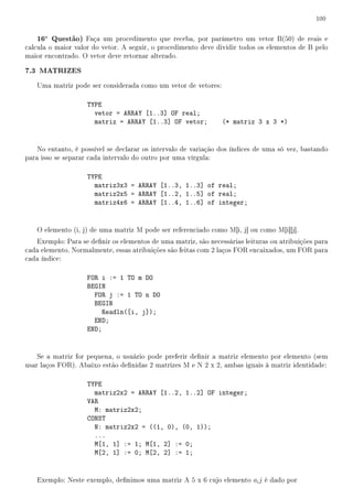100


   16a Questão) Faça um procedimento que receba, por parâmetro um vetor B(50) de reais e
calcula o maior valor do vetor. A seguir, o procedimento deve dividir todos os elementos de B pelo
maior encontrado. O vetor deve retornar alterado.

7.3 MATRIZES
   Uma matriz pode ser considerada como um vetor de vetores:

                    TYPE
                      vetor = ARRAY [1..3] OF real;
                      matriz = ARRAY [1..3] OF vetor;           (* matriz 3 x 3 *)


    No entanto, é possível se declarar os intervalo de variação dos índices de uma só vez, bastando
para isso se separar cada intervalo do outro por uma vírgula:

                    TYPE
                      matriz3x3 = ARRAY [1..3, 1..3] of real;
                      matriz2x5 = ARRAY [1..2, 1..5] of real;
                      matriz4x6 = ARRAY [1..4, 1..6] of integer;


   O elemento (i, j) de uma matriz M pode ser referenciado como M[i, j] ou como M[i][j].
   Exemplo: Para se denir os elementos de uma matriz, são necessárias leituras ou atribuições para
cada elemento. Normalmente, essas atribuições são feitas com 2 laços FOR encaixados, um FOR para
cada índice:

                    FOR i := 1 TO m DO
                    BEGIN
                      FOR j := 1 TO n DO
                      BEGIN
                        Readln([i, j]);
                      END;
                    END;


    Se a matriz for pequena, o usuário pode preferir denir a matriz elemento por elemento (sem
usar laços FOR). Abaixo estão denidas 2 matrizes M e N 2 x 2, ambas iguais à matriz identidade:

                    TYPE
                      matriz2x2 = ARRAY [1..2, 1..2] OF integer;
                    VAR
                      M: matriz2x2;
                    CONST
                      N: matriz2x2 = ((1, 0), (0, 1));
                      ...
                      M[1, 1] := 1; M[1, 2] := 0;
                      M[2, 1] := 0; M[2, 2] := 1;


   Exemplo: Neste exemplo, denimos uma matriz A 5 x 6 cujo elemento ai j é dado por
 
