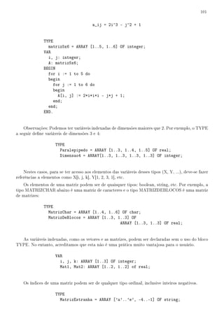 101


                                         a_ij = 2i^3 - j^2 + 1


               TYPE
                 matriz5x6 = ARRAY [1..5, 1..6] OF integer;
               VAR
                 i, j: integer;
                 A: matriz5x6;
               BEGIN
                 for i := 1 to 5 do
                 begin
                    for j := 1 to 6 do
                    begin
                      A[i, j] := 2*i*i*i - j*j + 1;
                    end;
                 end;
               END.


    Observações: Podemos ter variáveis indexadas de dimensões maiores que 2. Por exemplo, o TYPE
a seguir dene variáveis de dimensões 3 e 4:

                     TYPE
                       Paralepipedo = ARRAY [1..3, 1..4, 1..5] OF real;
                       Dimensao4 = ARRAY[1..3, 1..3, 1..3, 1..3] OF integer;


    Nestes casos, para se ter acesso aos elementos das variáveis desses tipos (X, Y, ...), deve-se fazer
referências a elementos como X[i, j, k], Y[1, 2, 3, 1], etc.
    Os elementos de uma matriz podem ser de quaisquer tipos: boolean, string, etc. Por exemplo, a
tipo MATRIZCHAR abaixo é uma matriz de caracteres e o tipo MATRIZDEBLOCOS é uma matriz
de matrizes:

               TYPE
                 MatrizChar = ARRAY [1..4, 1..6] OF char;
                 MatrizDeBlocos = ARRAY [1..3, 1..3] OF
                                                ARRAY [1..3, 1..3] OF real;


  As variáveis indexadas, como os vetores e as matrizes, podem ser declaradas sem o uso do bloco
TYPE. No entanto, acreditamos que esta não é uma prática muito vantajosa para o usuário.

                     VAR
                       i, j, k: ARRAY [1..3] OF integer;
                       Mat1, Mat2: ARRAY [1..2, 1..2] of real;


    Os índices de uma matriz podem ser de qualquer tipo ordinal, inclusive inteiros negativos.

                     TYPE
                       MatrizEstranha = ARRAY ['a'..'e', -4..-1] OF string;
 