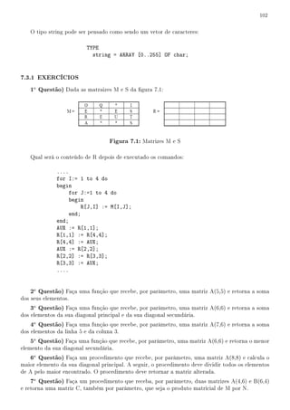 102


   O tipo string pode ser pensado como sendo um vetor de caracteres:

                          TYPE
                            string = ARRAY [0..255] OF char;


7.3.1 EXERCÍCIOS
   1a Questão) Dada as matraizes M e S da gura 7.1:




                                   Figura 7.1: Matrizes M e S

   Qual será o conteúdo de R depois de executado os comandos:

              ....
              for I:= 1 to 4 do
              begin
                   for J:=1 to 4 do
                   begin
                       R[J,I] := M[I,J];
                   end;
              end;
              AUX := R[1,1];
              R[1,1] := R[4,4];
              R[4,4] := AUX;
              AUX := R[2,2];
              R[2,2] := R[3,3];
              R[3,3] := AUX;
              ....


   2a Questão) Faça uma função que recebe, por parâmetro, uma matriz A(5,5) e retorna a soma
dos seus elementos.
   3a Questão) Faça uma função que recebe, por parâmetro, uma matriz A(6,6) e retorna a soma
dos elementos da sua diagonal principal e da sua diagonal secundária.
   4a Questão) Faça uma função que recebe, por parâmetro, uma matriz A(7,6) e retorna a soma
dos elementos da linha 5 e da coluna 3.
   5a Questão) Faça uma função que recebe, por parâmetro, uma matriz A(6,6) e retorna o menor
elemento da sua diagonal secundária.
   6a Questão) Faça um procedimento que recebe, por parâmetro, uma matriz A(8,8) e calcula o
maior elemento da sua diagonal principal. A seguir, o procedimento deve dividir todos os elementos
de A pelo maior encontrado. O procedimento deve retornar a matriz alterada.
   7a Questão) Faça um procedimento que receba, por parâmetro, duas matrizes A(4,6) e B(6,4)
e retorna uma matriz C, também por parâmetro, que seja o produto matricial de M por N.
 