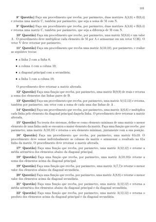 103


    8a Questão) Faça um procedimento que receba, por parâmetro, duas matrizes A(4,6) e B(6,4)
e retorna uma matriz C, também por parâmetro, que seja a soma de M com N.
    9a Questão) Faça um procedimento que receba, por parâmetro, duas matrizes A(4,6) e B(6,4)
e retorna uma matriz C, também por parâmetro, que seja a diferença de M com N.
    10a Questão) Faça um procedimento que recebe, por parâmetro, uma matriz M(6,6) e um valor
A . O procedimento deve multiplicar cada elemento de M por A e armazenar em um vetor V(36). O
vetor V deve retornar por parâmetro.
    11a Questão) Faça um procedimento que receba uma matriz A(10,10), por parâmetro, e realize
as seguintes trocas:

   • a linha 2 com a linha 8;

   • a coluna 4 com a coluna 10;

   • a diagonal principal com a secundária;

   • a linha 5 com a coluna 10;

    O procedimento deve retornar a matriz alterada.
    12a Questão) Faça uma função que receba, por parâmetro, uma matriz B(9,9) de reais e retorna
a soma dos elementos das linhas pares de B.
    13a Questão) Faça um procedimento que receba, por parâmetro, uma matriz A(12,12) e retorna,
também por parâmetro, um vetor com a soma de cada uma das linhas de A .
    14a Questão) Faça um procedimento que receba, por parâmetro, uma matriz A(6,6) e multiplica
cada linha pelo elemento da diagonal principal daquela linha. O procedimento deve retornar a matriz
alterada.
    15a Questão) Na teoria dos sistemas, dene-se como elemento minimax de uma matriz o menor
elemento de uma linha onde se encontra o maior elemento da matriz. Faça uma função que recebe, por
parâmetro, uma matriz A(10,10) e retorna o seu elemento minimax, juntamente com a sua posição.
    16a Questão) Faça um procedimento que receba, por parâmetro, uma matriz 61x10. O
procedimento deve somar individualmente as colunas da matriz e armazenar o resultado na 61a
linha da matriz. O procedimento deve retornar a matriz alterada.
    17a Questão) Faça uma função que receba, por parâmetro, uma matriz A(12,12) e retorne a
média aritmética dos elementos abaixo da diagonal principal.
    18a Questão) Faça uma função que receba, por parâmetro, uma matriz A(10,10)e retorne a
soma dos elementos acima da diagonal principal.
    19a Questão) Faça uma função que receba, por parâmetro, uma matriz A(7,7)e retorne o menor
valor dos elementos abaixo da diagonal secundária.
    20a Questão) Faça uma função que receba, por parâmetro, uma matriz A(8,8) e retorne o menor
valor dos elementos acima da diagonal secundária.
    21a Questão) Faça uma função que receba, por parâmetro, uma matriz A(12,12) e retorna a
média aritmética dos elementos abaixo da diagonal principal e da diagonal secundária.
    22a Questão) Faça uma função que receba, por parâmetro, uma matriz A(12,12) e retorna o
produto dos elementos acima da diagonal principal e da diagonal secundária.
 