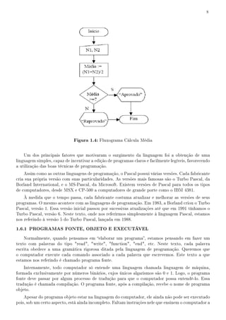 8




                              Figura 1.4: Fluxograma Cálcula Média

    Um dos principais fatores que motivaram o surgimento da linguagem foi a obtenção de uma
linguagem simples, capaz de incentivar a edição de programas claros e facilmente legíveis, favorecendo
a utilização das boas técnicas de programação.
    Assim como as outras linguagens de programação, o Pascal possui várias versões. Cada fabricante
cria sua própria versão com suas particularidades. As versões mais famosas são o Turbo Pascal, da
Borland International, e o MS-Pascal, da Microsoft. Existem versões de Pascal para todos os tipos
de computadores, desde MSX e CP-500 a computadores de grande porte como o IBM 4381.
    À medida que o tempo passa, cada fabricante costuma atualizar e melhorar as versões de seus
programas. O mesmo acontece com as linguagens de programação. Em 1983, a Borland criou o Turbo
Pascal, versão 1. Essa versão inicial passou por sucessivas atualizações até que em 1991 tínhamos o
Turbo Pascal, versão 6. Neste texto, onde nos referirmos simplesmente à linguagem Pascal, estamos
nos referindo à versão 5 do Turbo Pascal, lançada em 1988.

1.6.1 PROGRAMAS FONTE, OBJETO E EXECUTÁVEL
    Normalmente, quando pensamos em elaborar um programa, estamos pensando em fazer um
texto com palavras do tipo read, write, function, end, etc. Neste texto, cada palavra
escrita obedece a uma gramática rigorosa ditada pela linguagem de programação. Queremos que
o computador execute cada comando associado a cada palavra que escrevemos. Este texto a que
estamos nos referindo é chamado programa fonte.
    Internamente, todo computador só entende uma linguagem chamada linguagem de máquina,
formada exclusivamente por números binários, cujos únicos algarismos são 0 e 1. Logo, o programa
fonte deve passar por algum processo de tradução para que o computador possa entendê-lo. Essa
tradução é chamada compilação. O programa fonte, após a compilação, recebe o nome de programa
objeto.
    Apesar do programa objeto estar na linguagem do computador, ele ainda não pode ser executado
pois, sob um certo aspecto, está ainda incompleto. Faltam instruções nele que ensinem o computador a
 