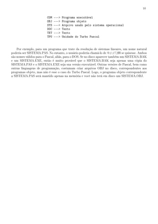 10


                         COM   ---   Programa executável
                         OBJ   ---   Programa objeto
                         SYS   ---   Arquivo usado pelo sistema operacional
                         DOC   ---   Texto
                         TXT   ---   Texto
                         TPU   ---   Unidade do Turbo Pascal


    Por exemplo, para um programa que trate da resolução de sistemas lineares, um nome natural
poderia ser SISTEMA.PAS. No entanto, o usuário poderia chamá-lo de @##!.)$$ se quisesse. Ambos
são nomes válidos para o Pascal, aliás, para o DOS. Se no disco aparecer também um SISTEMA.BAK
e um SISTEMA.EXE, então é muito provável que o SISTEMA.BAK seja apenas uma cópia do
SISTEMA.PAS e o SISTEMA.EXE seja sua versão executável. Outras versões de Pascal, bem como
outras linguagens de programação, costumam criar arquivos OBJ no disco, correspondentes aos
programas objeto, mas não é esse o caso do Turbo Pascal. Logo, o programa objeto correspondente
a SISTEMA.PAS será mantido apenas na memória e você não terá em disco um SISTEMA.OBJ.
 