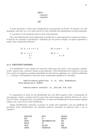 12



                                       BEGIN
                                         comando1;
                                         comando2;
                                         ... ...
                                       END.


    A seção principal é a única parte obrigatória de um programa em Pascal. No entanto, em todo
programa, tudo que vier a ser usado deverá ter sido declarado antecipadamente de forma adequada.
   A execução de todo programa inicia-se pela seção principal.
    Não serão diferenciadas letras minúsculas de maiúsculas e serão ignorados os espaços em branco.
O nal de um comando ou declaração é sinalizado por um ponto-e-vírgula. As quatro expressões a
seguir serão consideradas idênticas:


                 (1) X := A + B + C;                   (2) x:=a+b +         C;

                 (3) x := a +                          (4) X :=
                          b +                                     a + B
                          c;


2.1.1 IDENTIFICADORES
    Um identicador é um conjunto de caracteres usado para dar nome a um programa, unidade,
rótulo, variável, tipo, constante, função ou procedimento. Todo identicador deve iniciar-se com uma
letra e pode ser seguido por qualquer quantidade de outras letras, algarismos ou o sinal de sublinhado
( _ ). Somente os 63 primeiros caracteres serão considerados signicativos. Exemplo:

                   Identificadores permitidos:          X, a1,    Nota, NomeDoAluno,
              Valor_Maximo_de_F, MIN2P3.

                    Identificadores inválidos: 1a, _Nota_Um, A+B, A(2).


    O comprimento do nome de um identicador não tem efeito negativo sobre o desempenho de
um programa. Assim, o usuário está livre para criar nomes longos para variáveis, funções, etc. sem o
risco de tornar o programa lento. De preferência, os nomes dos identicadores devem sugerir alguma
relação com o que estiver sendo identicado.
    Alguns identicadores especiais só podem ser usados pela linguagem com um signicado já
pré-xado. Esses identicadores são chamados palavras reservadas ou palavras chave e são os
seguintes:


                      ABSOLUTE              GOTO                    RECORD
                      AND                   IF                      REPEAT
                      ARRAY                 IMPLEMENTATION          SET
                      BEGIN                 IN                      SHL
                      CASE                  INLINE                  SHR
                      CONST                 INTERFACE               STRING
 
