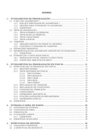 SUMÁRIO

1 - FUNDAMENTOS DE PROGRAMAÇÃO ............................................                                  1
  1.1   O QUE SÃO ALGORITMOS ?..................................................................             1
        1.1.1 POR QUE PRECISAMOS DE ALGORITMOS ?....................................                         2
        1.1.2 MÉTODO PARA CONSTRUIR UM ALGORITMO ................................                            2
        1.1.3 EXERCÍCIOS .............................................................................       3
  1.2   TIPOS DE INFORMAÇÃO ......................................................................           3
        1.2.1 TIPOS INTEIROS (NUMÉRICOS) ....................................................                3
        1.2.2 TIPOS REAIS (NUMÉRICOS) .........................................................              3
        1.2.3 TIPOS CARACTERES ..................................................................            4
        1.2.4 TIPOS LÓGICOS .........................................................................        4
  1.3   VARIÁVEIS ........................................................................................   4
        1.3.1 ARMAZENAMENTO DE DADOS NA MEMÓRIA .................................                            4
        1.3.2 CONCEITO E UTILIDADE DE VARIÁVEIS ........................................                     4
  1.4   INSTRUÇÕES PRIMITIVAS ....................................................................           5
  1.5   REPRESENTAÇÃO DE ALGORITMOS ATRAVÉS DE FLUXOGRAMAS.............                                      6
        1.5.1 EXERCÍCIOS .............................................................................       6
  1.6   INTRODUÇÃO A LINGUAGEM PASCAL ...................................................                    7
        1.6.1 PROGRAMAS FONTE, OBJETO E EXECUTÁVEL ..............................                            8
        1.6.2 NOMES DOS ARQUIVOS EM DISCO................................................                    9

2 - FUNDAMENTOS DA PROGRAMAÇÃO EM PASCAL .......................... 11
  2.1   ESTRUTURA DE UM PROGRAMA EM PASCAL .........................................                         11
        2.1.1 IDENTIFICADORES ....................................................................           12
        2.1.2 TIPOS DEFINIDOS DO PASCAL .....................................................                13
              2.1.2.1 TIPO INTEIRO ................................................................          14
              2.1.2.2 TIPO BOOLEAN ..............................................................            14
              2.1.2.3 TIPO CHAR....................................................................          14
              2.1.2.4 TIPO REAL ....................................................................         14
              2.1.2.5 TIPO STRING .................................................................          14
        2.1.3 DECLARAÇÃO DE VARIÁVEIS ......................................................                 15
        2.1.4 DECLARAÇÃO DE CONSTANTES ..................................................                    15
        2.1.5 COMANDO DE ATRIBUIÇÃO ........................................................                 16
        2.1.6 COMENTÁRIOS ..........................................................................         17
        2.1.7 EXPRESSÕES ARITMÉTICAS ........................................................                17
        2.1.8 FUNÇÕES MATEMÁTICAS PRÉ-DEFINIDAS .....................................                        18
        2.1.9 EXPRESSÕES LÓGICAS ...............................................................             19
  2.2   EXERCÍCIOS ......................................................................................    20

3 - ENTRADA E SAÍDA DE DADOS ..................................................... 23
  3.1   COMANDOS DE ENTRADA ...................................................................              23
  3.2   COMANDOS DE SAÍDA.........................................................................           24
  3.3   FORMATAÇÃO ...................................................................................       27
  3.4   O COMANDO CLRSCR .........................................................................           29
        3.4.1 EXERCÍCIOS .............................................................................       30
  3.5   EXERCÍCIOS AVANÇADOS ....................................................................            32

4 - ESTRUTURAS DE DECISÃO .......................................................... 33
  4.1   COMANDOS COMPOSTOS .................................................................... 33
  4.2   A ESTRUTURA DE DECISÃO IF ............................................................. 33
 