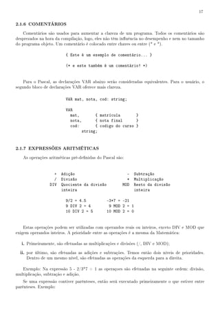 17


2.1.6 COMENTÁRIOS
    Comentários são usados para aumentar a clareza de um programa. Todos os comentários são
desprezados na hora da compilação, logo, eles não têm inuência no desempenho e nem no tamanho
do programa objeto. Um comentário é colocado entre chaves ou entre (* e *).

                         { Este é um exemplo de comentário... }

                         (* e este também é um comentário! *)


    Para o Pascal, as declarações VAR abaixo serão consideradas equivalentes. Para o usuário, o
segundo bloco de declarações VAR oferece mais clareza.

                         VAR mat, nota, cod: string;

                         VAR
                           mat,          { matrícula       }
                           nota,         { nota final      }
                           cod:          { codigo do curso }
                                   string;


2.1.7 EXPRESSÕES ARITMÉTICAS
   As operações aritméticas pré-denidas do Pascal são:


                   + Adição                             - Subtração
                   / Divisão                            * Multiplicação
                 DIV Quociente da divisão             MOD Resto da divisão
                     inteira                              inteira

                         9/2 = 4.5            -3*7 = -21
                         9 DIV 2 = 4           9 MOD 2 = 1
                         10 DIV 2 = 5         10 MOD 2 = 0


    Estas operações podem ser utilizadas com operandos reais ou inteiros, exceto DIV e MOD que
exigem operandos inteiros. A prioridade entre as operações é a mesma da Matemática:

   i. Primeiramente, são efetuadas as multiplicações e divisões (/, DIV e MOD);
  ii. por último, são efetuadas as adições e subtrações. Temos então dois níveis de prioridades.
     Dentro de um mesmo nível, são efetuadas as operações da esquerda para a direita.

   Exemplo: Na expressão 5 - 2/3*7 + 1 as operaçoes são efetuadas na seguinte ordem: divisão,
multiplicação, subtração e adição.
    Se uma expressão contiver parênteses, então será executado primeiramente o que estiver entre
parênteses. Exemplo:
 