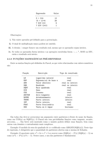 18



                                    Expressão        Valor
                                   ------------------------
                                    5 + 2*4           13
                                    (5 + 2)*4         28
                                    7 DIV 2*3          9
                                    7 DIV (2*3)        1
                                   ------------------------


       Observações:

   i. Não existe operador pré-denido para a potenciação.
  ii. O sinal de multiplicação nunca poderá ser omitido.
 iii. A divisão / sempre fornece um resultado real, mesmo que os operandos sejam inteiros.
 iv. Se todos os operandos forem inteiros e as operações envolvidas forem +, -, *, MOD ou DIV,
        então o resultado será inteiro.

2.1.8 FUNÇÕES MATEMÁTICAS PRÉ-DEFINIDAS
       Entre as muitas funções pré-denidas do Pascal, as que estão relacionadas com valores numéricos
são:


                       Função         Descrição            Tipo do resultado
                      ------------------------ ------------------------------
                        LN          Logaritmo natural             real
                        EXP         Exponencial de base e         real
                        ABS         Valor absoluto           real ou inteiro
                        SQR         Quadrado                 real ou inteiro
                        SQRT        Raiz quadrada                 real
                        SIN         Seno                          real
                        COS         Cosseno                       real
                        ARCTAN      Arco-tangente                 real
                        ROUND       Arredondamento              inteiro
                        TRUNC       Parte inteira               inteiro
                        INT         Parte inteira                 real
                        FRAC        Parte fracionária             real
                        ODD         Testa se é ímpar            booleano
                      -------------------------------------------------------


    Em todas elas deve-se acrescentar um argumento entre parênteses à frente do nome da função,
como em COS(x) ou SQRT(y). O Pascal não tem pré-denidas funções como tangente, secante,
arco-seno, ... . Em breve será mostrado como o usuário poderá denir essas funções, bem como
outras com domínio e contradomínio mais complexos.
    Exemplo: O modulo do seno do quadrado de x e codicado como ABS(SIN(SQR(x))). Neste tipo
de expressão, é obrigatório que a quantidade de parênteses abertos seja a mesma de fechados.
   Exemplo: O quociente entre x2 + 3x e x2 + 5 se escreve como (SQR(x) + 3*x)/(SQR(x) + 5) ou
como (x*x + 3*x)/(x*x + 5). Nestes casos, o uso dos parênteses é fundamental.
 