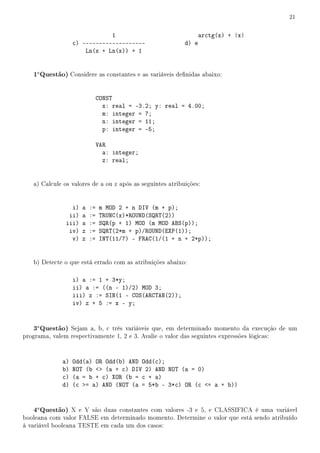 21


                               1                                  arctg(x) + |x|
                   c) -------------------                  d) e
                       Ln(x + Ln(x)) + 1


   1a Questão) Considere as constantes e as variáveis denidas abaixo:


                               CONST
                                 x: real = -3.2; y: real = 4.00;
                                 m: integer = 7;
                                 n: integer = 11;
                                 p: integer = -5;

                               VAR
                                 a: integer;
                                 z: real;


   a) Calcule os valores de a ou z após as seguintes atribuições:


                 i)   a   :=   m MOD 2 + n DIV (m + p);
                ii)   a   :=   TRUNC(x)*ROUND(SQRT(2))
               iii)   a   :=   SQR(p + 1) MOD (m MOD ABS(p));
                iv)   z   :=   SQRT(2*m + p)/ROUND(EXP(1));
                 v)   z   :=   INT(11/7) - FRAC(1/(1 + n + 2*p));


   b) Detecte o que está errado com as atribuições abaixo:

                   i) a := 1 + 3*y;
                   ii) a := ((n - 1)/2) MOD 3;
                   iii) z := SIN(1 - COS(ARCTAN(2));
                   iv) z + 5 := x - y;


   3a Questão) Sejam a, b, c três variáveis que, em determinado momento da execução de um
programa, valem respectivamente 1, 2 e 3. Avalie o valor das seguintes expressões lógicas:



              a)   Odd(a) OR Odd(b) AND Odd(c);
              b)   NOT (b  (a + c) DIV 2) AND NOT (a = 0)
              c)   (a = b + c) XOR (b = c + a)
              d)   (c = a) AND (NOT (a = 5*b - 3*c) OR (c = a + b))


   4a Questão) X e Y são duas constantes com valores -3 e 5, e CLASSIFICA é uma variável
booleana com valor FALSE em determinado momento. Determine o valor que está sendo atribuído
à variável booleana TESTE em cada um dos casos:
 