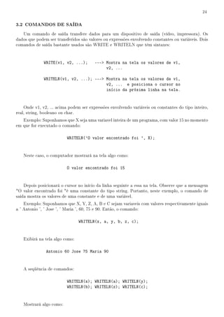 24


3.2 COMANDOS DE SAÍDA
   Um comando de saída transfere dados para um dispositivo de saída (vídeo, impressora). Os
dados que podem ser transferidos são valores ou expressões envolvendo constantes ou variáveis. Dois
comandos de saída bastante usados são WRITE e WRITELN que têm sintaxes:



              WRITE(v1, v2, ...);       --- Mostra na tela os valores de v1,
                                             v2, ...

              WRITELN(v1, v2, ...); --- Mostra na tela os valores de v1,
                                         v2, ... e posiciona o cursor no
                                         início da próxima linha na tela.


    Onde v1, v2, ... acima podem ser expressões envolvendo variáveis ou constantes do tipo inteiro,
real, string, booleano ou char.
   Exemplo: Suponhamos que X seja uma variavel inteira de um programa, com valor 15 no momento
em que for executado o comando:

                          WRITELN('O valor encontrado foi ', X);


   Neste caso, o computador mostrará na tela algo como:

                          O valor encontrado foi 15


    Depois posicionará o cursor no início da linha seguinte a essa na tela. Observe que a mensagem
O valor encontrado foi é uma constante do tipo string. Portanto, neste exemplo, o comando de
saída mostra os valores de uma constante e de uma variável.
    Exemplo: Suponhamos que X, Y, Z, A, B e C sejam variaveis com valores respectivamente iguais
a ' Antonio ', ' Jose ', ' Maria ', 60, 75 e 90. Então, o comando:

                                WRITELN(x, a, y, b, z, c);


   Exibirá na tela algo como:

               Antonio 60 Jose 75 Maria 90


   A seqüência de comandos:

                          WRITELN(x); WRITELN(a); WRITELN(y);
                          WRITELN(b); WRITELN(z); WRITELN(c);


   Mostrará algo como:
 