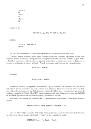 25


               Antonio
              60
               Jose
              75
               Maria
              90


   Enquanto que

                                WRITELN(x, y, z); WRITELN(a, b, c);


   Exibirá:

               Antonio Jose Maria
              607590


   Em cada um desses casos, o cursor cará posicionado no início de uma nova linha.
    Exemplo: Vamos elaborar agora nosso primeiro programa completo. Queremos digitar dois
números inteiros no teclado e desejamos que o computador mostre sua soma no vídeo. Sejam Num1
e Num2 os nomes das variáveis que vão guardar na memória os valores dos números digitados no
teclado. A atribuição de valores a Num1 e Num2, neste caso, será feita por um comando como

                               READ(Num1, Num2);


   Ou como:

                               READLN(Num1, Num2);


    No entanto, quando o computador executar esse tipo de comando, em momento nenhum ele lhe
indicará se ele está esperando um, dois, três ou mais números. Tampouco indicará o tipo de dado
que está sendo esperado, se é um dado numérico ou não. Devido a isso, é recomendado que antes de
qualquer comando READ ou READLN, o programa contenha uma linha anterior com um WRITE
ou WRITELN para mostrar alguma mensagem que oriente o usuário.
    Neste caso, colocaremos um comando WRITE para mostrar a mensagem Forneca dois numeros
inteiros : .

                         WRITE('Forneca dois numeros inteiros : ');


    Uma vez introduzidos os valores de Num1 e Num2, para somá- los e mostrar o resultado da soma
na tela, basta colocar a expressão Num1 + Num2 em um comando de saída:

                         WRITELN('Soma = ', Num1 + Num2);
 