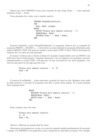 26


    Observe que neste WRITELN temos uma constante do tipo string 'Soma = ' e uma expressão
aritmética Num1 + Num2.
   Nosso programa ca, então, com o seguinte aspecto:

                               PROGRAM SomaDeDoisInteiros;
                               VAR
                                 Num1, Num2: integer;
                               BEGIN
                                 WRITE('Forneca dois numeros inteiros : ');
                                 READLN(Num1, Num2);
                                 WRITELN('Soma = ', Num1 + Num2);
                               END.


    Estamos atribuindo o nome SomaDeDoisInteiros ao programa. Observe que os comandos do
programa (WRITE..., READLN..., ...) devem car na seção principal do programa delimitados pelas
palavras BEGIN e END. Não pode ser omitido o ponto após o END. O bloco VAR de declaração de
variáveis deve vir antes da seção principal.
    É comum se deslocar para a direita as linhas de comandos compreendidas entre um BEGIN e um
END. Esse tipo de deslocamento é chamado endentação. Uma vez digitado este programa, pressione
simultaneamente as teclas CTRL e F9 para que ele seja executado.No caso deste programa, você
verá em uma parte da tela algo parecido com:

              Forneca dois numeros inteiros : 11         27
              Soma = 38
              _


    O caracter de sublinhado _ acima representa a posição do cursor na tela. Qualquer outra saída
de dado posterior à execução do programa seria feita a partir dessa posição. Se a seção principal
deste programa fosse:

                         BEGIN
                           WRITELN('Forneca dois numeros inteiros : ');
                           READLN(Num1, Num2);
                           WRITE('Soma = ', Num1 + Num2);
                         END.


   Então teríamos uma tela como:

              Forneca dois numeros inteiros :
              11 27
              Soma = 38_


   Observe a diferença na posição nal do cursor.
    Observação: sem parâmetros, ou seja, só o nome do comando seguido imediatamente de um ponto
e vírgula. Um WRITELN sem parâmetros causa a impressão de uma linha em branco. Por exemplo:
 