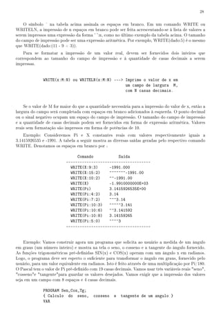 28


    O símbolo    na tabela acima assinala os espaços em branco. Em um comando WRITE ou
WRITELN, a impressão de n espaços em branco pode ser feita acrescentando-se à lista de valores a
serem impressos uma expressão da forma ' ':n, como no último exemplo da tabela acima. O tamanho
do campo de impressão pode ser uma expressão aritmética. Por exemplo, WRITE(dado:5) é o mesmo
que WRITE(dado:(11 - 9 + 3)).
    Para se formatar a impressão de um valor real, devem ser fornecidos dois inteiros que
correspondem ao tamanho do campo de impressão e à quantidade de casas decimais a serem
impressas.


              WRITE(x:M:N) ou WRITELN(x:M:N) --- Imprime o valor de x em
                                                  um campo de largura M,
                                                  com N casas decimais.


    Se o valor de M for maior do que a quantidade necessária para a impressão do valor de x, então a
largura do campo será completada com espaços em branco adicionados à esquerda. O ponto decimal
ou o sinal negativo ocupam um espaço do campo de impressão. O tamanho do campo de impressão
e a quantidade de casas decimais podem ser fornecidos em forma de expressão aritmética. Valores
reais sem formatação são impressos em forma de potências de 10.
    Exemplo: Consideremos Pi e X constantes reais com valores respectivamente iguais a
3.1415926535 e -1991. A tabela a seguir mostra as diversas saídas geradas pelo respectivo comando
WRITE. Denotamos os espaços em branco por .

                               Comando            Saída
                          -------------------------------------
                            WRITE(X:9:3)     -1991.000
                            WRITE(X:15:2)    ^^^^^^^-1991.00
                            WRITE(X:10:2)    ^^-1991.00
                            WRITE(X)         -1.9910000000E+03
                            WRITE(Pi)        3.1415926535E+00
                            WRITE(Pi:4:2)    3.14
                            WRITE(Pi:7:2)    ^^^3.14
                            WRITE(Pi:10:3) ^^^^^3.141
                            WRITE(Pi:10:6) ^^3.141592
                            WRITE(Pi:10:8) 3.14159265
                            WRITE(Pi:5:0)    ^^^^3
                          -------------------------------------


    Exemplo: Vamos construir agora um programa que solicita ao usuário a medida de um ângulo
em graus (um número inteiro) e mostra na tela o seno, o cosseno e a tangente do ângulo fornecido.
As funções trigonométricas pré-denidas SIN(x) e COS(x) operam com um ângulo x em radianos.
Logo, o programa deve ser esperto o suciente para transformar o ângulo em graus, fornecido pelo
usuário, para um valor equivalente em radianos. Isto é feito através de uma multiplicação por Pi/180.
O Pascal tem o valor de Pi pré-denido com 19 casas decimais. Vamos usar três variáveis reais seno,
cossenoe tangentepara guardar os valores desejados. Vamos exigir que a impressão dos valores
seja em um campo com 8 espaços e 4 casas decimais.

              PROGRAM Sen_Cos_Tg;
              { Calculo do seno,         cosseno    e   tangente de um angulo }
              VAR
 