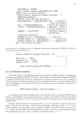 29


                AnguloEmGraus: INTEGER;
                seno, cosseno, tangente, AnguloEmRadianos: REAL;
              BEGIN { inicio da secao principal }
                WRITE('Forneca a medida de um angulo (em graus) : ');
                READLN(AnguloEmGraus);
                WRITELN; { gera uma linha em branco }
                AnguloEmRadianos := AnguloEmGraus*Pi/180;   { transforma
                                                       graus em radianos }
                seno := SIN(AnguloEmRadianos);     { Calculo dos valores }
                cosseno := COS(AnguloEmRadianos); { desejados. Lembre- }
                                                   { se que o Pascal nao }
                tangente := seno/cosseno;          { tem funcao tangente }
                                                   { pré-definida        }
                { Saida dos resultados }
                WRITELN('Seno de ', AnguloEmGraus, ' = ', seno:8:4);
                WRITELN('Cosseno de ', AnguloEmGraus, ' = ', cosseno:8:4);
                WRITELN('Tangente de ',AnguloEmGraus,' = ', tangente:8:4);
              END. { fim da secao principal }


Executando-se esse programa (após a digitação correta deve-se pressionar CTRL-F9 e ALT-F5),
vemos na tela algo parecido com:

              Forneca a medida de um angulo (em graus) : 50
                                                              ----------+
              Seno de 50 = 0.7660                                        |
              Cosseno de 50 = 0.6428                                     |
              Tangente de 50 = 1.1918                                    |
                                                                         |
                   Linha em branco gerada pelo WRITELN; -----------------+


3.4 O COMANDO CLRSCR
    A partir da versão 4, o Pascal passou a agrupar os comandos em unidades. Todos os comandos que
usamos até agora (READ, WRITE, SIN, COS, ...) fazem parte da unidade padrão chamada SYSTEM.
A unidade SYSTEM não precisa ser mencionada no programa; podemos usar seus comandos à
vontade. Sempre que algum comando de uma outra unidade for usado, o nome da unidade precisa
ter sido declarado em um comando USES, que deve car logo abaixo do cabeçalho do programa. A
sintaxe do USES é

                     USES Nome_da_unidade_1, Nome_da_unidade_2, ...;


    Um comando que faz parte da unidade CRT e que é bastante usado, é o comando CLRSCR (Clear
Screen) cuja nalidade, como o próprio nome sugere, é limpar a tela. Muitos dos livros sobre Pascal
disponíveis em Português, referem-se às versões anteriores à 4. Nesses livros, não é feita referência à
unidade CRT.
    Exemplo: Queremos fornecer tres numeros reais a, b e c ao computador e queremos que ele nos
forneça, com três casas decimais, o valor da área do triângulo cujos lados medem a, b e c. Vamos
querer também que o computador se dê ao trabalho de limpar a tela antes de pedir os valores de a,
b, c. Vamos usar a fórmula da Geometria Plana que diz que, neste caso, a área desejada é igual à
raiz quadrada de p(p - a)(p - b)(p - c) onde p é a metade da soma a + b + c.
 