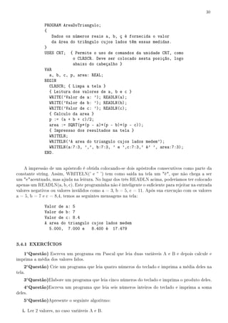 30


              PROGRAM AreaDoTriangulo;
              {
                  Dados os números reais a, b, ç é fornecida o valor
                  da área do triângulo cujos lados têm essas medidas.
              }
              USES CRT; { Permite o uso de comandos da unidade CRT, como
                           o CLRSCR. Deve ser colocado nesta posição, logo
                           abaixo do cabeçalho }
              VAR
                a, b, c, p, area: REAL;
              BEGIN
                CLRSCR; { Limpa a tela }
                { Leitura dos valores de a, b e c }
                WRITE('Valor de a: '); READLN(a);
                WRITE('Valor de b: '); READLN(b);
                WRITE('Valor de c: '); READLN(c);
                { Calculo da area }
                p := (a + b + c)/2;
                area := SQRT(p*(p - a)*(p - b)*(p - c));
                { Impressao dos resultados na tela }
                WRITELN;
                WRITELN('A area do triangulo cujos lados medem');
                WRITELN(a:7:3, ',', b:7:3, ' e ',c:7:3,' é' ', area:7:3);
              END.


    A impressão de um apóstrofo é obtida colocando-se dois apóstrofos consecutivos como parte da
constante string. Assim, WRITELN(' e  ') tem como saída na tela um é, que não chega a ser
um eacentuado, mas ajuda na leitura. No lugar dos três READLN acima, poderíamos ter colocado
apenas um READLN(a, b, c). Este programinha não é inteligente o suciente para rejeitar na entrada
valores negativos ou valores inválidos como a = 3, b = 5, c = 11. Após sua execução com os valores
a = 5, b = 7 e c = 8,4, temos as seguintes mensagens na tela:

              Valor de a: 5
              Valor de b: 7
              Valor de c: 8.4
              A area do triangulo cujos lados medem
                5.000, 7.000 e 8.400 é 17.479


3.4.1 EXERCÍCIOS
    1a Questão) Escreva um programa em Pascal que leia duas variáveis A e B e depois calcule e
imprima a média dos valores lidos.
    2a Questão) Crie um programa que leia quatro números do teclado e imprima a média deles na
tela.
    3a Questão)Elabore um programa que leia cinco números do teclado e imprima o produto deles.
    4a Questão)Escreva um programa que leia seis números inteiros do teclado e imprima a soma
deles.
    5a Questão)Apresente o seguinte algoritmo:
   i. Ler 2 valores, no caso variáveis A e B.
 