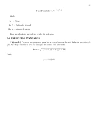 32

                                                           (1+i)2 −1
                                  V alorCalculado = P ∗        i


   Onde:

   i. i = Taxa;
  ii. P = Aplicação Mensal
 iii. n = número de meses

   Faça um algoritmo que calcule o valor da aplicação.

3.5 EXERCÍCIOS AVANÇADOS
   1a Questão) Preparar um programa para ler os comprimentos dos três lados de um triângulo
(S1, S2 e S3) e calcular a área do triângulo de acordo com a fórmula:

                              Area =    T (T − S1)(T − S2)(T − S3)

Onde,

                                                S1+S2+S3
                                          T =       2
 