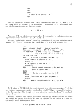 35


                                 END
                                 ELSE
                                 BEGIN
                                   Writeln('X tem modulo = 1');
                                 END;


    Se x em determinado momento valer 2, então a expressão booleana (x  -1) AND (x  1)
será falsa e, assim, será mostrada na tela a mensagem X tem modulo = 1. Os parênteses dessa
expressão booleana são essenciais. Sem eles, teríamos

                                       x  -1 AND x  1


   Veja que o AND tem prioriade sobre os operadores de comparação  e  , caríamos com uma
expressão sem sentido equivalente a x  (-1 AND x)  1.
   Exemplo: Consideremos o seguinte fragmento de um programa, no qual estão denidas a variável
booleana CONTINUAR, a variável do tipo char RESPOSTA, e as variáveis inteiras A e B.

                           ...
                           Write('Continua? (s/n) '); Readln(resposta);
                           Continuar := (resposta = 'S') OR (resposta = 's');
                           (* CONTINUAR será TRUE somente quando RESPOSTA
                                          for um S, maiúsculo ou minúsculo *)
                           IF Continuar THEN
                           BEGIN    (* Inicio do comando composto 1 *)
                             Write('Forneca o valor de A : ');
                             Readln(A);
                             Write('Forneca o valor de B : ');
                             Readln(B);
                           END     (* Fim do comando composto 1. Nao pode ter
                                      ponto-e-vírgula aqui *)
                           ELSE
                           BEGIN    (* Inicio do comando composto 2 *)
                             Writeln;
                             Writeln('Pressione ENTER para encerrar');
                             Readln;
                           END; (* Fim do comando composto 2 e fim do IF *)
                           ...


    No IF acima, se CONTINUAR for verdadeira, então serão solicitados valores para A e B. Em
caso contrário, o programa esperará ser pressionado a tecla ENTER para encerrar. Nas constantes
do tipo char ou string, é feita distinção entre letras minúsculas e maiúsculas. Logo, 'S' é considerado
diferente de 's'.
    Exemplo: Queremos, neste exemplo, elaborar um programa que solicite do usuário um número
real qualquer x e que seja mostrado na tela a sua raiz quadrada. Se, por exemplo, x for igual a 4,
queremos ver na tela uma mensagem como:

                           A raiz quadrada de       4.000 é    2.000
 