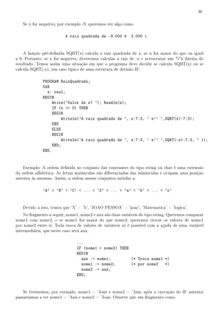 36


   Se x for negativo, por exemplo -9, queremos ver algo como

                         A raiz quadrada de -9.000 é        3.000 i


    A função pré-denida SQRT(x) calcula a raiz quadrada de x, se x for maior do que ou igual
a 0. Portanto, se x for negativo, deveremos calcular a raiz de -x e acrescentar um ià direita do
resultado. Temos assim uma situação em que o programa deve decidir se calcula SQRT(x) ou se
calcula SQRT(-x), um caso típico de uma estrutura de decisão IF:

              PROGRAM RaizQuadrada;
              VAR
                x: real;
              BEGIN
                   Write('Valor de x? '); Readln(x);
                   IF (x = 0) THEN
                   BEGIN
                       Writeln('A raiz quadrada de ', x:7:3, ' e'' ',SQRT(x):7:3);
                   END
                   ELSE
                   BEGIN
                       Writeln('A raiz quadrada de ', x:7:3, ' e'' ',SQRT(-x):7:3, ' í);
                   END;
              END.


    Exemplo: A ordem denida no conjunto das constantes do tipo string ou char é uma extensão
da ordem alfabética. As letras maiúsculas são diferenciadas das minúsculas e ocupam uma posição
anterior às mesmas. Assim, a ordem nesses conjuntos satisfaz a:

              'A'  'B'  'C'  ...  'Z'  ...  'a'  'b'  ...  'z'


   Devido a isso, temos que 'X'  'b', 'JOAO PESSOA'  'joao', 'Matematica'  'logica'.
    No fragmento a seguir, nome1, nome2 e aux são duas variáveis do tipo string. Queremos comparar
nome1 com nome2, e se nome1 for maior do que nome2, queremos trocar os valores de nome1
por nome2 entre si. Toda troca de valores de variáveis só é possível com a ajuda de uma variável
intermediária, que neste caso será aux.

                               ...
                               IF (nome1  nome2) THEN
                               BEGIN
                                 aux := nome1;         (* Troca nome1 *)
                                 nome1 := nome2;       (* por nome2 *)
                                 nome2 := aux;
                               END;


    Se tivéssemos, por exemplo, nome1 = 'Joaó e nome2 = 'Aná, após a execução do IF anterior
passaríamos a ter nome1 = 'Aná e nome2 = 'Joaó. Observe que um fragmento como
 